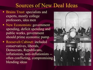 Sources of New Deal Ideas Brains Trust:  specialists and experts, mostly college professors, idea men New Economists:  government spending, deficit spending and public works, government should prime economic pump Roosevelt Cabinet:  included conservatives, liberals, Democrats, Republicans, inflationists, anti-inflationists -- often conflicting, compromising, blending ideas 