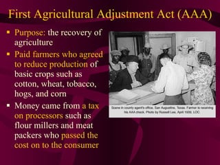 First Agricultural Adjustment Act (AAA) Purpose:  the recovery of agriculture Paid farmers who agreed to reduce production  of basic crops such as cotton, wheat, tobacco, hogs, and corn Money came from  a tax on processors  such as flour millers and meat packers who  passed the cost on to the consumer 