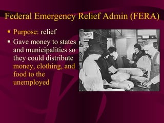 Federal Emergency Relief Admin (FERA) Purpose:  relief  Gave money to states and municipalities so they could distribute  money, clothing, and food to the unemployed 