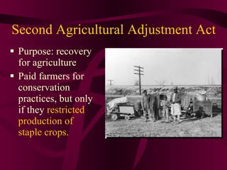 Second Agricultural Adjustment Act  Purpose: recovery for agriculture Paid farmers for conservation practices, but only if they  restricted production of staple crops. 
