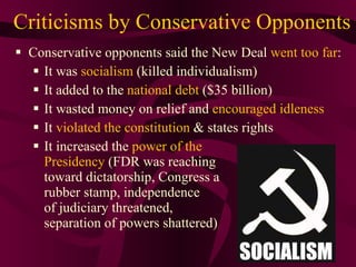 Criticisms by Conservative Opponents Conservative opponents said the New Deal  went too far : It was  socialism  (killed individualism) It added to the  national debt  ($35 billion) It wasted money on relief and  encouraged idleness It  violated the constitution  & states rights It increased the  power of the  Presidency  (FDR was reaching  toward dictatorship, Congress a rubber stamp, independence of judiciary threatened,  separation of powers shattered) 