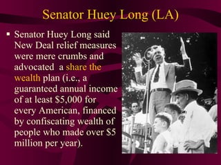 Senator Huey Long (LA) Senator Huey Long said New Deal relief measures were mere crumbs and advocated  a  share the wealth  plan (i.e., a guaranteed annual income of at least $5,000 for every American, financed by confiscating wealth of people who made over $5 million per year). 