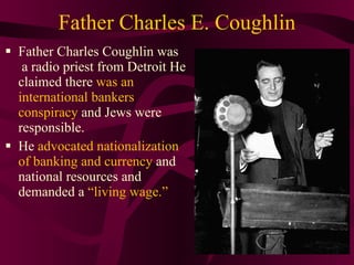Father Charles E. Coughlin Father Charles Coughlin was  a radio priest from Detroit He claimed there  was an international bankers conspiracy  and Jews were responsible.  He  advocated nationalization of banking and currency  and national resources and demanded a  “living wage.” 