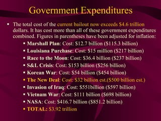 Government Expenditures The total cost of the  current bailout now exceeds $4.6 trillion  dollars. It has cost more than all of these government expenditures combined. Figures in parentheses have been adjusted for inflation: Marshall Plan : Cost: $12.7 billion ($115.3 billion) Louisiana Purchase : Cost: $15 million ($217 billion) Race to the Moon : Cost: $36.4 billion ($237 billion) S&L Crisis : Cost: $153 billion ($256 billion) Korean War : Cost: $54 billion ($454 billion) The New Deal : Cost: $32 billion est.($500 billion est.) Invasion of Iraq : Cost: $551billion ($597 billion) Vietnam War : Cost: $111 billion ($698 billion) NASA : Cost: $416.7 billion ($851.2 billion) TOTAL:  $3.92 trillion 