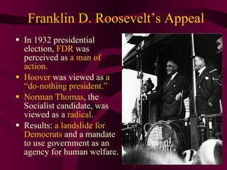 Franklin D. Roosevelt’s Appeal In 1932 presidential election,  FDR  was perceived as  a man of action.  Hoover  was viewed as  a “do-nothing president.”  Norman Thomas , the Socialist candidate, was viewed as a  radical .  Results:  a landslide for Democrats  and a mandate to use government as an agency for human welfare. 