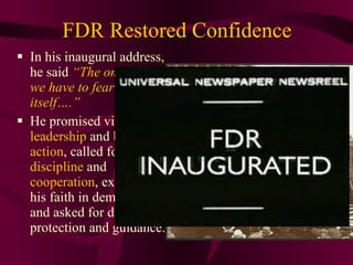 FDR Restored Confidence In his inaugural address, he said  “The only thing we have to fear is fear itself….”  He promised vigorous  leadership  and  bold action , called for  discipline  and  cooperation , expressed his faith in democracy, and asked for divine protection and guidance. 