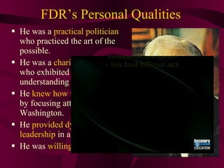 FDR’s Personal Qualities He was a  practical politician  who practiced the art of the possible. He was a  charismatic  person who exhibited a warmth and understanding of people. He  knew   how to handle press  by focusing attention on Washington. He  provided dynamic leadership  in a time of crisis.  He was  willing to experiment 