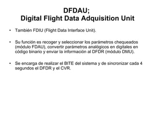 DFDAU;  Digital Flight Data Adquisition Unit También FDIU (Flight Data Interface Unit).  Su función es recoger y seleccionar los parámetros chequeados (módulo FDAU), convertir parámetros analógicos en digitales en código binario y enviar la información al DFDR (módulo DMU).  Se encarga de realizar el BITE del sistema y de sincronizar cada 4 segundos el DFDR y el CVR. 