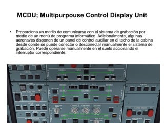 MCDU; Multipurpouse Control Display Unit Proporciona un medio de comunicarse con el sistema de grabación por medio de un menú de programa informático. Adicionalmente, algunas aeronaves disponen de un panel de control auxiliar en el techo de la cabina desde donde se puede conectar o desconectar manualmente el sistema de grabación. Puede operarse manualmente en el suelo accionando el interruptor correspondiente. 