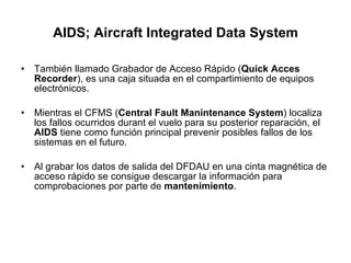 AIDS; Aircraft Integrated Data System También llamado Grabador de Acceso Rápido ( Quick Acces Recorder ), es una caja situada en el compartimiento de equipos electrónicos.  Mientras el CFMS ( Central Fault Manintenance   System ) localiza los fallos ocurridos durant el vuelo para su posterior reparación, el  AIDS  tiene como función principal prevenir posibles fallos de los sistemas en el futuro.  Al grabar los datos de salida del DFDAU en una cinta magnética de acceso rápido se consigue descargar la información para comprobaciones por parte de  mantenimiento . 