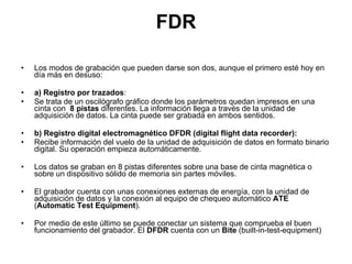 FDR Los modos de grabación que pueden darse son dos, aunque el primero esté hoy en día más en desuso: a)   Registro por trazados :  Se trata de un oscilógrafo gráfico donde los parámetros quedan impresos en una cinta con  8 pistas  diferentes. La información llega a través de la unidad de adquisición de datos. La cinta puede ser grabada en ambos sentidos. b) Registro digital electromagnético DFDR (digital flight data recorder):  Recibe información del vuelo de la unidad de adquisición de datos en formato binario digital. Su operación empieza automáticamente.  Los datos se graban en 8 pistas diferentes sobre una base de cinta magnética o sobre un dispositivo sólido de memoria sin partes móviles.  El grabador cuenta con unas conexiones externas de energía, con la unidad de adquisición de datos y la conexión al equipo de chequeo automático  ATE  ( Automatic Test Equipment ).  Por medio de este último se puede conectar un sistema que comprueba el buen funcionamiento del grabador. El  DFDR  cuenta con un  Bite  (built-in-test-equipment) 