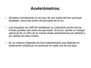 Acelerómetros. Situados normalmente en el pozo de una rueda del tren principal (bodega), cerca del centro de gravedad de la a/c.  Los requisitos de JAR-25 establecen su colocación dentro de los límites posibles del centro de gravedad  de la a/c, dando un margen adicional de un 25% de la cuerda media aerodinámica por delante o por detrás de estos límites. Es un sistema integrado de tres acelerómetros que detectan la aceleración sufrida por la aeronave en cada uno de sus ejes. 