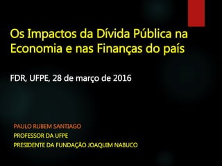 Os Impactos da Dívida Pública na
Economia e nas Finanças do país
FDR, UFPE, 28 de março de 2016
PAULO RUBEM SANTIAGO
PROFESSOR DA UFPE
PRESIDENTE DA FUNDAÇÃO JOAQUIM NABUCO
 