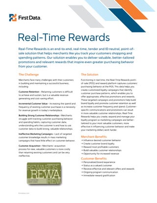 Real-Time Rewards
Real-Time Rewards is an end-to-end, real-time, tender and ID neutral, point-of-
sale solution that helps merchants like you track your customers shopping and
spending patterns. Our solution enables you to deliver valuable, better-tailored
promotions and relevant rewards that inspire even greater purchasing behavior
from your customer.

The Challenge                                             The Solution
Merchants face many challenges with their customers       Functioning in real time, the Real-Time Rewards point-
in building and maintaining a successful business,        of-sale (POS) and reward platform captures customers´
including:                                                purchasing behavior at the POS. This data helps you
                                                          create customized loyalty campaigns that identify
Customer Retention - Retaining customers is difficult
                                                          customer purchase patterns, which enables you to
to achieve and sustain, but is a valuable revenue-
                                                          offer appropriate, effective promotions and rewards.
generating and cost-saving effort.
                                                          These targeted campaigns and promotions help build
Incremental Customer Value - Increasing the spend and     brand loyalty and promote customer retention as well
frequency of existing customer purchases is a necessity   as increase customer frequency and spend. Customer-
for revenue growth in today’s marketplace.                specific communications and promotions can result
                                                          in more valuable customer relationships. Real-Time
Building Strong Customer Relationships - Merchants
                                                          Rewards helps you create, expand and manage your
struggle with tracking customer purchasing behavior
                                                          loyalty program so marketing campaigns are better-
and spending habits, capturing customer data,
                                                          tailored to your most valuable customers, more
understanding who the customer is and how to use
                                                          effective in influencing customer behavior and make
customer data to build strong, valuable relationships.
                                                          your marketing dollars work harder.
Ineffective Marketing Campaigns - Lack of targeted
customer knowledge results in mass marketing              Merchant Benefits
campaigns that have little effect on customer behavior.    Influence desired customer behavior
                                                           Create customer brand loyalty
Customer Acquisition - Merchants´ acquisition
                                                           Reward most profitable customers
process for new, valuable customers is more costly
                                                           Build valuable customer relationships
than retaining existing customers and can be very
                                                           Opportunity for increased revenue
ineffective.
                                                          Customer Benefits
                                                           Personalized brand experience
                                                           Status as a valued customer
                                                           Receive effective and relevant offers and rewards
                                                           Ongoing program communication
                                                           Immediate reward gratification




firstdata.com
 
