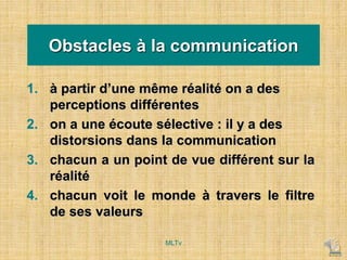 Obstacles à la communication
1. à partir d’une même réalité on a des
perceptions différentes
2. on a une écoute sélective : il y a des
distorsions dans la communication
3. chacun a un point de vue différent sur la
réalité
4. chacun voit le monde à travers le filtre
de ses valeurs
MLTv
 