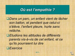 Où est l’empathie ?
Dans un parc, un enfant vient de lâcher
son ballon, et pendant que celui-ci
s’élève, l’enfant pleure, hurle sans
relâche.
Etudions les attitudes de différents
parents vis-à-vis de cet enfant, et ce
qu’ils pourraient lui dire
Exercice
MLTv
 