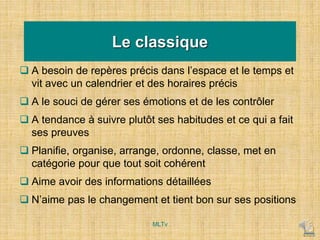 Le classique
 A besoin de repères précis dans l’espace et le temps et
vit avec un calendrier et des horaires précis
 A le souci de gérer ses émotions et de les contrôler
 A tendance à suivre plutôt ses habitudes et ce qui a fait
ses preuves
 Planifie, organise, arrange, ordonne, classe, met en
catégorie pour que tout soit cohérent
 Aime avoir des informations détaillées
 N’aime pas le changement et tient bon sur ses positions
MLTv
 