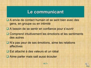 Le communicant
 A envie de contact humain et se sent bien avec des
gens, en groupe ou en intimité
 A besoin de se sentir en confiance pour s’ouvrir
 Comprend intuitivement les émotions et les sentiments
des autres
 N’a pas peur de ses émotions, aime les relations
affectives
 Est attaché à des valeurs et un idéal
 Aime parler mais sait aussi écouter
MLTv
 