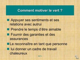 Comment motiver le vert ?
 Appuyer ses sentiments et ses
relations avec autrui
 Prendre le temps d’être aimable
 Fournir des garanties et des
assurances
Le reconnaître en tant que personne
 lui donner un cadre de travail
chaleureux
MLTv
 