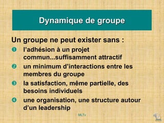 Un groupe ne peut exister sans :
 l’adhésion à un projet
commun...suffisamment attractif
 un minimum d’interactions entre les
membres du groupe
 la satisfaction, même partielle, des
besoins individuels
 une organisation, une structure autour
d’un leadership
Dynamique de groupe
MLTv
 