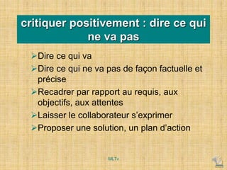 critiquer positivement : dire ce qui
ne va pas
Dire ce qui va
Dire ce qui ne va pas de façon factuelle et
précise
Recadrer par rapport au requis, aux
objectifs, aux attentes
Laisser le collaborateur s’exprimer
Proposer une solution, un plan d’action
MLTv
 