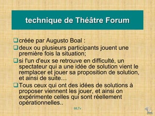 technique de Théâtre Forum
créée par Augusto Boal :
deux ou plusieurs participants jouent une
première fois la situation;
si l'un d'eux se retrouve en difficulté, un
spectateur qui a une idée de solution vient le
remplacer et jouer sa proposition de solution,
et ainsi de suite…
Tous ceux qui ont des idées de solutions à
proposer viennent les jouer, et ainsi on
expérimente celles qui sont réellement
opérationnelles..
MLTv
 