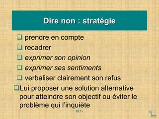 Dire non : stratégie
 prendre en compte
 recadrer
 exprimer son opinion
 exprimer ses sentiments
 verbaliser clairement son refus
Lui proposer une solution alternative
pour atteindre son objectif ou éviter le
problème qui l’inquiète
MLTv
 