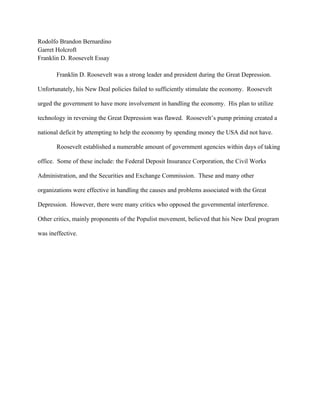 Rodolfo Brandon Bernardino
Garret Holcroft
Franklin D. Roosevelt Essay

       Franklin D. Roosevelt was a strong leader and president during the Great Depression.

Unfortunately, his New Deal policies failed to sufficiently stimulate the economy. Roosevelt

urged the government to have more involvement in handling the economy. His plan to utilize

technology in reversing the Great Depression was flawed. Roosevelt’s pump priming created a

national deficit by attempting to help the economy by spending money the USA did not have.

       Roosevelt established a numerable amount of government agencies within days of taking

office. Some of these include: the Federal Deposit Insurance Corporation, the Civil Works

Administration, and the Securities and Exchange Commission. These and many other

organizations were effective in handling the causes and problems associated with the Great

Depression. However, there were many critics who opposed the governmental interference.

Other critics, mainly proponents of the Populist movement, believed that his New Deal program

was ineffective.
 