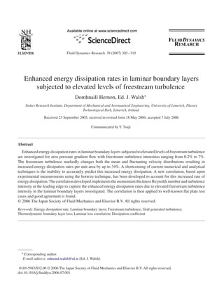 Fluid Dynamics Research 39 (2007) 305 – 319




    Enhanced energy dissipation rates in laminar boundary layers
       subjected to elevated levels of freestream turbulence
                                     Domhnaill Hernon, Ed. J. Walsh∗
    Stokes Research Institute, Department of Mechanical and Aeronautical Engineering, University of Limerick, Plassey
                                          Technological Park, Limerick, Ireland
                 Received 23 September 2005; received in revised form 18 May 2006; accepted 7 July 2006

                                                Communicated by Y. Tsuji



Abstract
   Enhanced energy dissipation rates in laminar boundary layers subjected to elevated levels of freestream turbulence
are investigated for zero pressure gradient ﬂow with freestream turbulence intensities ranging from 0.2% to 7%.
The freestream turbulence markedly changes both the mean and ﬂuctuating velocity distributions resulting in
increased energy dissipation rates per unit area by up to 34%. A shortcoming of current numerical and analytical
techniques is the inability to accurately predict this increased energy dissipation. A new correlation, based upon
experimental measurements using the hotwire technique, has been developed to account for this increased rate of
energy dissipation. The correlation developed implements the momentum thickness Reynolds number and turbulence
intensity at the leading edge to capture the enhanced energy dissipation rates due to elevated freestream turbulence
intensity in the laminar boundary layers investigated. The correlation is then applied to well-known ﬂat plate test
cases and good agreement is found.
© 2006 The Japan Society of Fluid Mechanics and Elsevier B.V. All rights reserved.
Keywords: Energy dissipation rate; Laminar boundary layer; Freestream turbulence; Grid generated turbulence;
Thermodynamic boundary layer loss; Laminar loss correlation; Dissipation coefﬁcient




  ∗ Corresponding author.
   E-mail address: edmond.walsh@ul.ie (Ed. J. Walsh).

 0169-5983/$32.00 © 2006 The Japan Society of Fluid Mechanics and Elsevier B.V. All rights reserved.
doi:10.1016/j.ﬂuiddyn.2006.07.001
 