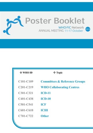 Poster Booklet 
WHO ID Topic 
C101-C109 Committees & Reference Groups 
C201-C219 WHO Collaborating Centres 
C301-C321 ICD-11 
C401-C438 ICD-10 
C501-C541 ICF 
C601-C610 ICHI 
C701-C722 Other 
 