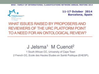 WHAT ISSUES RAISED BY PROPOSERS AND 
REVIEWERS OF THE URC PLATFORM POINT 
TO A NEED FOR AN ONTOLOGICAL REVIEW? 
J Jelsma1 M Cuenot2 
1 South African CC, University of Cape Town 
2 French CC, Ecole des Hautes Etudes en Santé Publique (EHESP), 
 