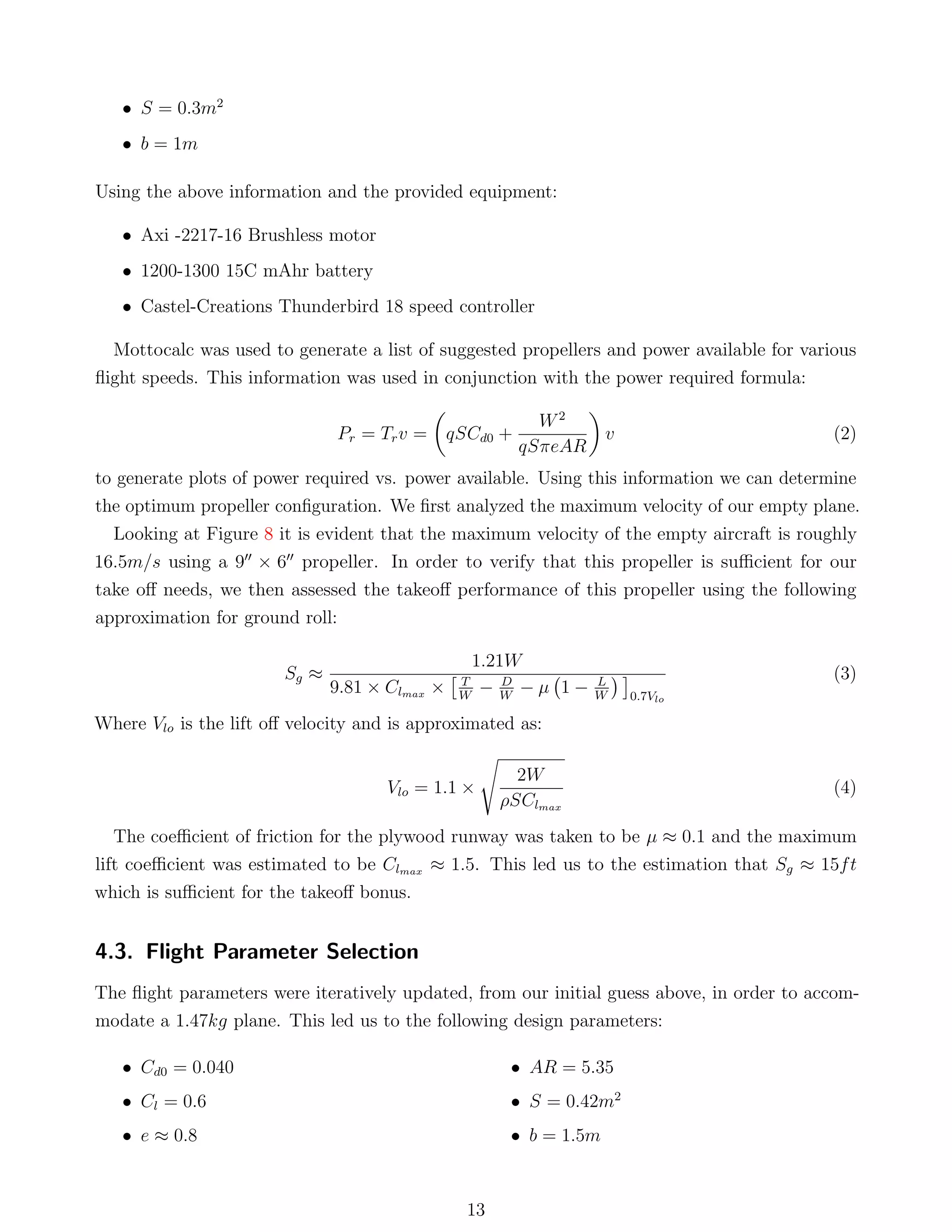 • S = 0.3m2
• b = 1m
Using the above information and the provided equipment:
• Axi -2217-16 Brushless motor
• 1200-1300 15C mAhr battery
• Castel-Creations Thunderbird 18 speed controller
Mottocalc was used to generate a list of suggested propellers and power available for various
ﬂight speeds. This information was used in conjunction with the power required formula:
Pr = Trv = qSCd0 +
W2
qSπeAR
v (2)
to generate plots of power required vs. power available. Using this information we can determine
the optimum propeller conﬁguration. We ﬁrst analyzed the maximum velocity of our empty plane.
Looking at Figure 8 it is evident that the maximum velocity of the empty aircraft is roughly
16.5m/s using a 9 × 6 propeller. In order to verify that this propeller is suﬃcient for our
take oﬀ needs, we then assessed the takeoﬀ performance of this propeller using the following
approximation for ground roll:
Sg ≈
1.21W
9.81 × Clmax × T
W
− D
W
− µ 1 − L
W 0.7Vlo
(3)
Where Vlo is the lift oﬀ velocity and is approximated as:
Vlo = 1.1 ×
2W
ρSClmax
(4)
The coeﬃcient of friction for the plywood runway was taken to be µ ≈ 0.1 and the maximum
lift coeﬃcient was estimated to be Clmax ≈ 1.5. This led us to the estimation that Sg ≈ 15ft
which is suﬃcient for the takeoﬀ bonus.
4.3. Flight Parameter Selection
The ﬂight parameters were iteratively updated, from our initial guess above, in order to accom-
modate a 1.47kg plane. This led us to the following design parameters:
• Cd0 = 0.040
• Cl = 0.6
• e ≈ 0.8
• AR = 5.35
• S = 0.42m2
• b = 1.5m
13
 