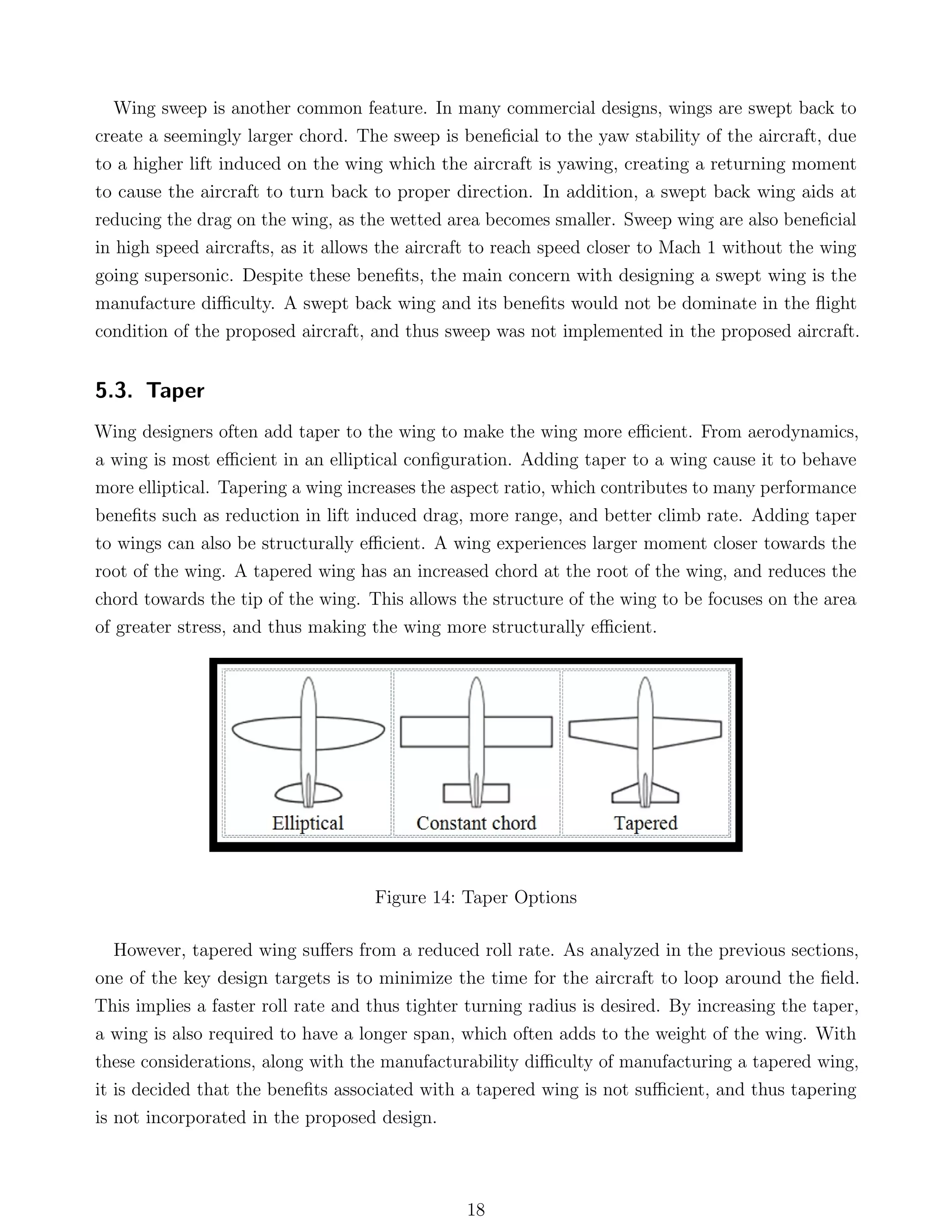 Wing sweep is another common feature. In many commercial designs, wings are swept back to
create a seemingly larger chord. The sweep is beneﬁcial to the yaw stability of the aircraft, due
to a higher lift induced on the wing which the aircraft is yawing, creating a returning moment
to cause the aircraft to turn back to proper direction. In addition, a swept back wing aids at
reducing the drag on the wing, as the wetted area becomes smaller. Sweep wing are also beneﬁcial
in high speed aircrafts, as it allows the aircraft to reach speed closer to Mach 1 without the wing
going supersonic. Despite these beneﬁts, the main concern with designing a swept wing is the
manufacture diﬃculty. A swept back wing and its beneﬁts would not be dominate in the ﬂight
condition of the proposed aircraft, and thus sweep was not implemented in the proposed aircraft.
5.3. Taper
Wing designers often add taper to the wing to make the wing more eﬃcient. From aerodynamics,
a wing is most eﬃcient in an elliptical conﬁguration. Adding taper to a wing cause it to behave
more elliptical. Tapering a wing increases the aspect ratio, which contributes to many performance
beneﬁts such as reduction in lift induced drag, more range, and better climb rate. Adding taper
to wings can also be structurally eﬃcient. A wing experiences larger moment closer towards the
root of the wing. A tapered wing has an increased chord at the root of the wing, and reduces the
chord towards the tip of the wing. This allows the structure of the wing to be focuses on the area
of greater stress, and thus making the wing more structurally eﬃcient.
Figure 14: Taper Options
However, tapered wing suﬀers from a reduced roll rate. As analyzed in the previous sections,
one of the key design targets is to minimize the time for the aircraft to loop around the ﬁeld.
This implies a faster roll rate and thus tighter turning radius is desired. By increasing the taper,
a wing is also required to have a longer span, which often adds to the weight of the wing. With
these considerations, along with the manufacturability diﬃculty of manufacturing a tapered wing,
it is decided that the beneﬁts associated with a tapered wing is not suﬃcient, and thus tapering
is not incorporated in the proposed design.
18
 