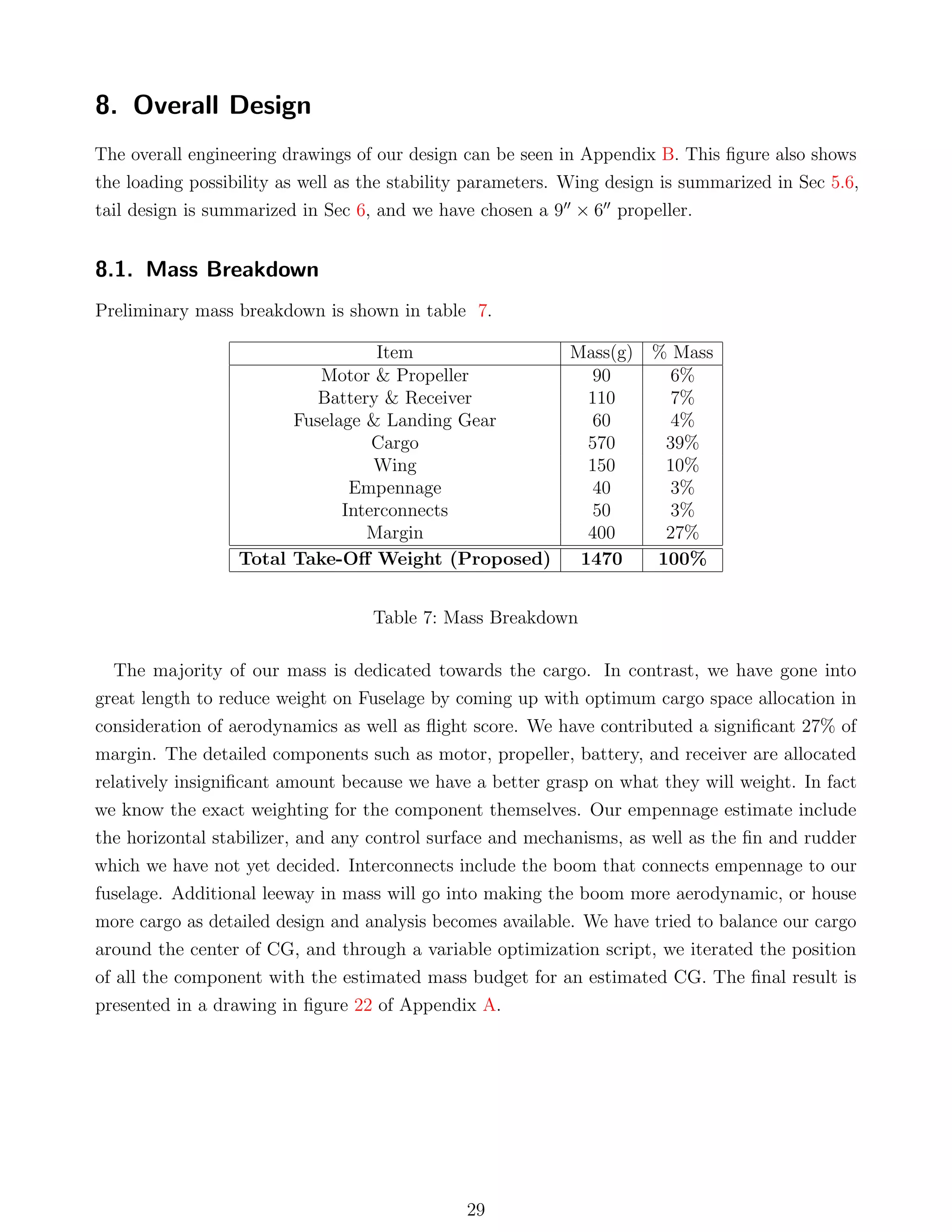 8. Overall Design
The overall engineering drawings of our design can be seen in Appendix B. This ﬁgure also shows
the loading possibility as well as the stability parameters. Wing design is summarized in Sec 5.6,
tail design is summarized in Sec 6, and we have chosen a 9 × 6 propeller.
8.1. Mass Breakdown
Preliminary mass breakdown is shown in table 7.
Item Mass(g) % Mass
Motor & Propeller 90 6%
Battery & Receiver 110 7%
Fuselage & Landing Gear 60 4%
Cargo 570 39%
Wing 150 10%
Empennage 40 3%
Interconnects 50 3%
Margin 400 27%
Total Take-Oﬀ Weight (Proposed) 1470 100%
Table 7: Mass Breakdown
The majority of our mass is dedicated towards the cargo. In contrast, we have gone into
great length to reduce weight on Fuselage by coming up with optimum cargo space allocation in
consideration of aerodynamics as well as ﬂight score. We have contributed a signiﬁcant 27% of
margin. The detailed components such as motor, propeller, battery, and receiver are allocated
relatively insigniﬁcant amount because we have a better grasp on what they will weight. In fact
we know the exact weighting for the component themselves. Our empennage estimate include
the horizontal stabilizer, and any control surface and mechanisms, as well as the ﬁn and rudder
which we have not yet decided. Interconnects include the boom that connects empennage to our
fuselage. Additional leeway in mass will go into making the boom more aerodynamic, or house
more cargo as detailed design and analysis becomes available. We have tried to balance our cargo
around the center of CG, and through a variable optimization script, we iterated the position
of all the component with the estimated mass budget for an estimated CG. The ﬁnal result is
presented in a drawing in ﬁgure 22 of Appendix A.
29
 