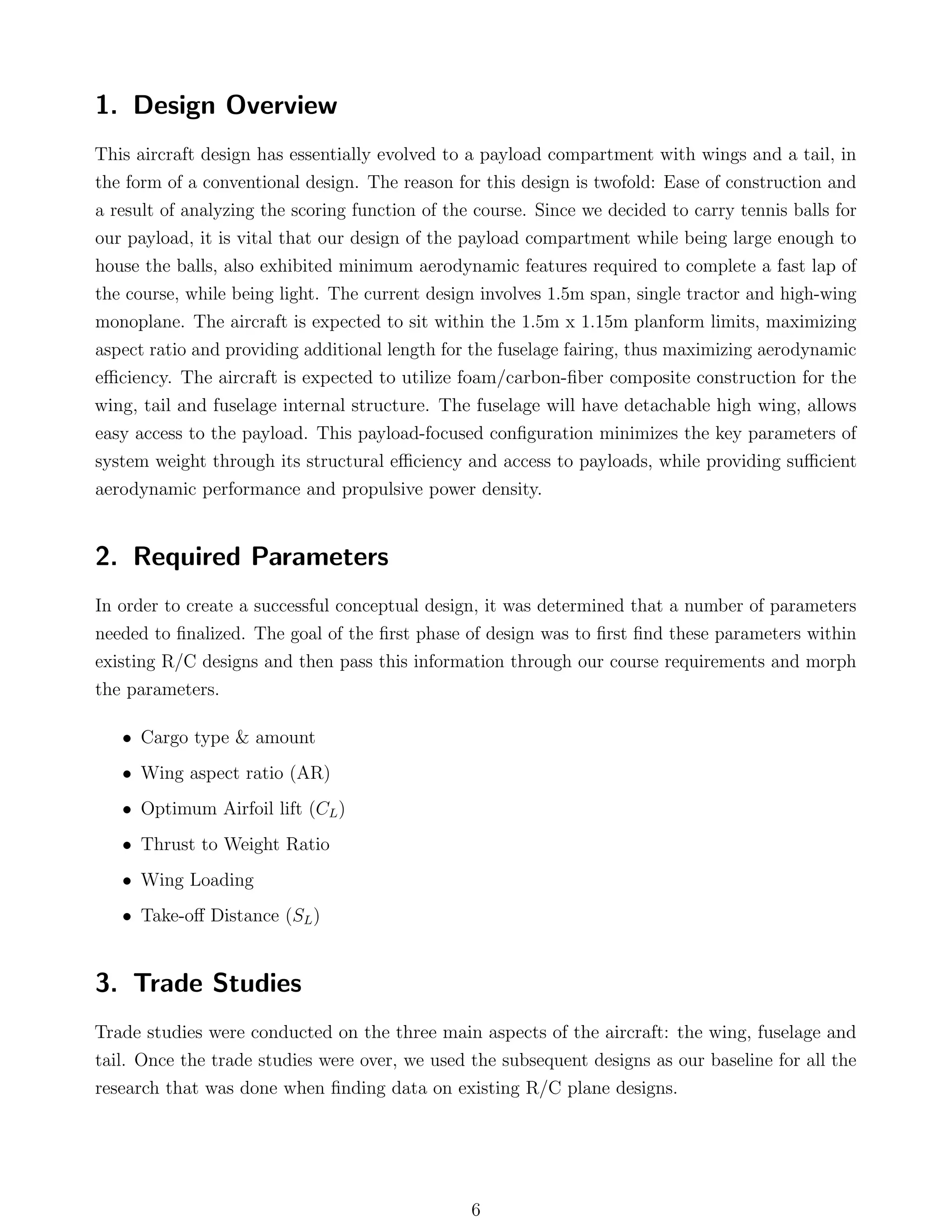 1. Design Overview
This aircraft design has essentially evolved to a payload compartment with wings and a tail, in
the form of a conventional design. The reason for this design is twofold: Ease of construction and
a result of analyzing the scoring function of the course. Since we decided to carry tennis balls for
our payload, it is vital that our design of the payload compartment while being large enough to
house the balls, also exhibited minimum aerodynamic features required to complete a fast lap of
the course, while being light. The current design involves 1.5m span, single tractor and high-wing
monoplane. The aircraft is expected to sit within the 1.5m x 1.15m planform limits, maximizing
aspect ratio and providing additional length for the fuselage fairing, thus maximizing aerodynamic
eﬃciency. The aircraft is expected to utilize foam/carbon-ﬁber composite construction for the
wing, tail and fuselage internal structure. The fuselage will have detachable high wing, allows
easy access to the payload. This payload-focused conﬁguration minimizes the key parameters of
system weight through its structural eﬃciency and access to payloads, while providing suﬃcient
aerodynamic performance and propulsive power density.
2. Required Parameters
In order to create a successful conceptual design, it was determined that a number of parameters
needed to ﬁnalized. The goal of the ﬁrst phase of design was to ﬁrst ﬁnd these parameters within
existing R/C designs and then pass this information through our course requirements and morph
the parameters.
• Cargo type & amount
• Wing aspect ratio (AR)
• Optimum Airfoil lift (CL)
• Thrust to Weight Ratio
• Wing Loading
• Take-oﬀ Distance (SL)
3. Trade Studies
Trade studies were conducted on the three main aspects of the aircraft: the wing, fuselage and
tail. Once the trade studies were over, we used the subsequent designs as our baseline for all the
research that was done when ﬁnding data on existing R/C plane designs.
6
 