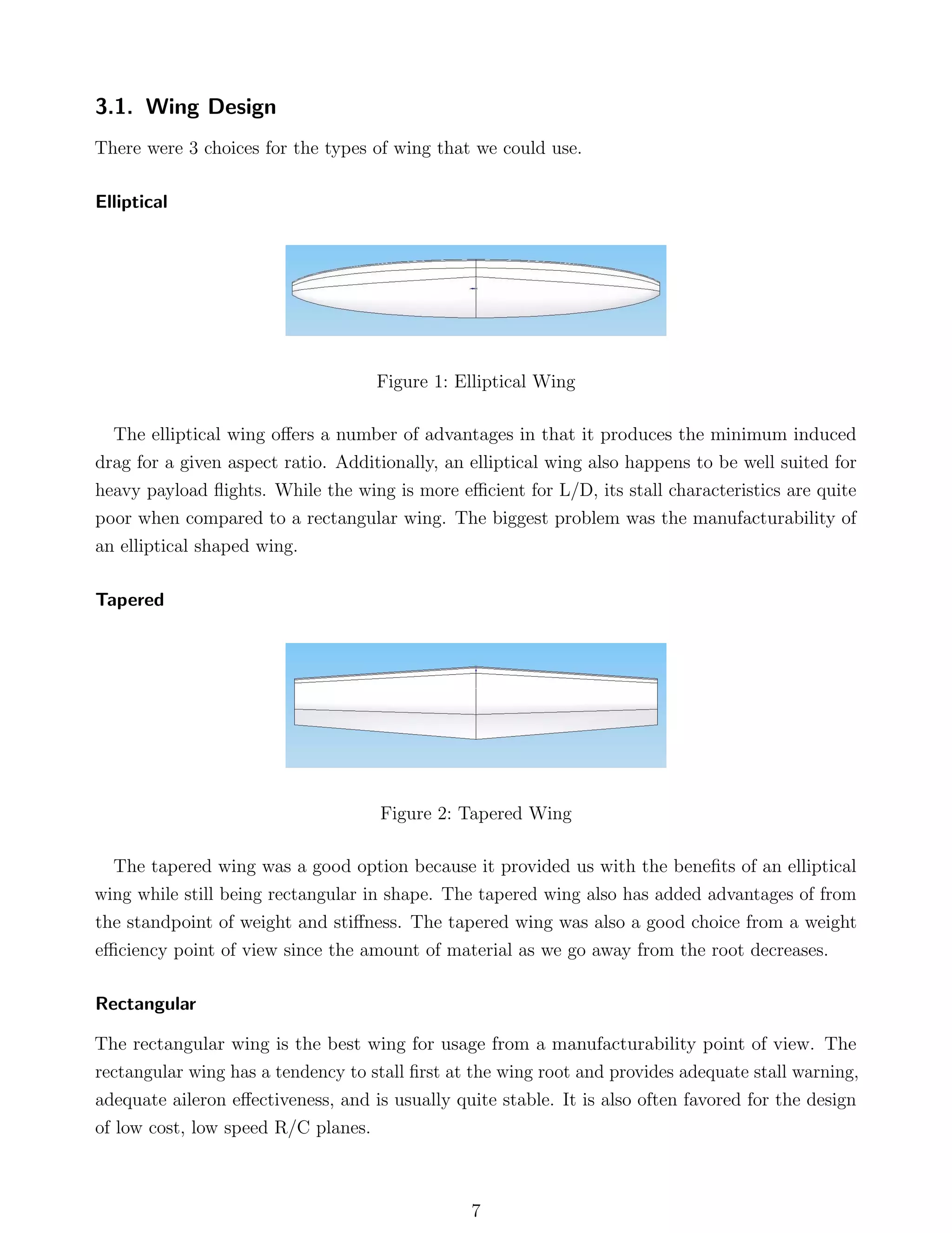 3.1. Wing Design
There were 3 choices for the types of wing that we could use.
Elliptical
Figure 1: Elliptical Wing
The elliptical wing oﬀers a number of advantages in that it produces the minimum induced
drag for a given aspect ratio. Additionally, an elliptical wing also happens to be well suited for
heavy payload ﬂights. While the wing is more eﬃcient for L/D, its stall characteristics are quite
poor when compared to a rectangular wing. The biggest problem was the manufacturability of
an elliptical shaped wing.
Tapered
Figure 2: Tapered Wing
The tapered wing was a good option because it provided us with the beneﬁts of an elliptical
wing while still being rectangular in shape. The tapered wing also has added advantages of from
the standpoint of weight and stiﬀness. The tapered wing was also a good choice from a weight
eﬃciency point of view since the amount of material as we go away from the root decreases.
Rectangular
The rectangular wing is the best wing for usage from a manufacturability point of view. The
rectangular wing has a tendency to stall ﬁrst at the wing root and provides adequate stall warning,
adequate aileron eﬀectiveness, and is usually quite stable. It is also often favored for the design
of low cost, low speed R/C planes.
7
 