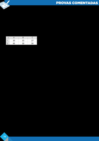 PROVAS COMENTADAS
( ) A fórmula = (A1-B1) ^2 resulta em 25.
( ) A fórmula =C2%*B2 resulta em 5.
( ) A fórmula =MULT (A: A) resulta em 59.
De cima para baixo, o preenchimento correto dos parênteses é
a) V-V-V-F-F.
b) V-F-F-V-V.
c) V-F-V-F-F.
d) F-V-V-P-F.
e) F-F-F-V-V.
Comentários: analisaremos os dados inseridos nas respectivas células da planilha
conforme imagem abaixo:
Falso – =SOMA(10+15) o resultado da soma é 25. O operador utilizado para limitar a
referência das células foi “:”, portanto, seria A1 até B1.
Verdadeiro – =SOMA(10+50)=60. O resultado é verdadeiro devido a utilização do
operador “;”que determina que os dados inseridos em A1 sejam somados aos de C2.
Verdadeiro – =(10-15)elevado a 2=52 =25. Primeiro deve ser resolvido o que está
dentro dos parênteses e depois elevado a 2, sendo ^o operador que representa a
exponenciação.
Falso – =50%*30=o resultado correto é 15.
Falso – a multiplicação dos dados inseridos nas células da coluna A, no caso 10 e 49,
temo resultado de 490.
Gabarito: D
Questão 19. Analise as afirmações a seguir sobre gráficos no MS Excel 2007.
I. Para criar um gráfico, pode-se selecionar as células com os dados a serem usados
no gráfico, acessar a guia Início e, no grupo Gráficos, escolher o desejado.
II. Por meio da guia Design, no grupo Tipo, pode-se mudar o tipo do gráfico.
III. O botão Alternar Linha/Coluna, do grupo Dados da guia Inserir, permite trocar os
dados dos eixos X e Y, isto e, os dados do eixo X são movidos para o eixo Y e vice-
versa.
Quais estão corretas?
a) Apenas a II.
b) Apenas a III.
c) Apenas a I e a II.
d) Apenas a I e a III.
e) A I, a II e a III.
f) Comentários: para que os gráficos sejam inseridos na planilha, o usuário pode
optar por seleciona-los e, por meio da guia Inserir, fazer o uso dos mais variados
tipos de gráficos para expressar os dados. As configurações dos gráficos são
realizadas pelas ferramentas disponíveis na própria guia Inserir do Excel.
Gabarito: A
15
 