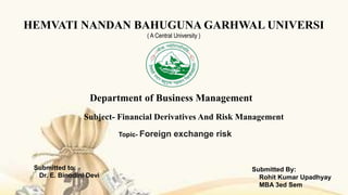 HEMVATI NANDAN BAHUGUNA GARHWAL UNIVERSI
( A Central University )
Department of Business Management
Topic- Foreign exchange risk
Subject- Financial Derivatives And Risk Management
Submitted to:
Dr. E. Binodini Devi
Submitted By:
Rohit Kumar Upadhyay
MBA 3ed Sem
 