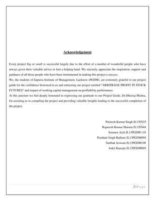 2 | P a g e
Acknowledgement
Every project big or small is successful largely due to the effort of a number of wonderful people who have
always given their valuable advice or lent a helping hand. We sincerely appreciate the inspiration; support and
guidance of all those people who have been instrumental in making this project a success.
We, the students of Jaipuria Institute of Management, Lucknow (PGDM), are extremely grateful to our project
guide for the confidence bestowed in us and entrusting our project entitled “ARBITRAGE PROFIT IN STOCK
FUTURES” and impact of working capital management on profitability performance.
At this juncture we feel deeply honoured in expressing our gratitude to our Project Guide, Dr.Dheeraj Mishra,
for assisting us in compiling the project and providing valuable insights leading to the successful completion of
the project.
Paritosh Kumar Singh JL13FS35
Rajneesh Kumar Sharma JL13FS44
Soumen Aich JL13PGDM 118
Prashant Singh Rathore JL13PGDM094
Sarthak Jeswani JL13PGDM108
Ankit Kanojia JL13PGDM069
 