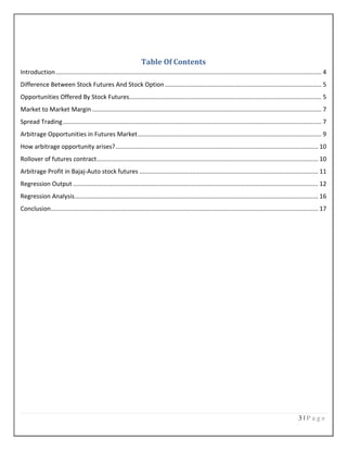 3 | P a g e
Table Of Contents
Introduction ............................................................................................................................................................ 4
Difference Between Stock Futures And Stock Option ............................................................................................ 5
Opportunities Offered By Stock Futures................................................................................................................. 5
Market to Market Margin....................................................................................................................................... 7
Spread Trading........................................................................................................................................................ 7
Arbitrage Opportunities in Futures Market............................................................................................................ 9
How arbitrage opportunity arises?....................................................................................................................... 10
Rollover of futures contract.................................................................................................................................. 10
Arbitrage Profit in Bajaj-Auto stock futures ......................................................................................................... 11
Regression Output ................................................................................................................................................ 12
Regression Analysis............................................................................................................................................... 16
Conclusion............................................................................................................................................................. 17
 