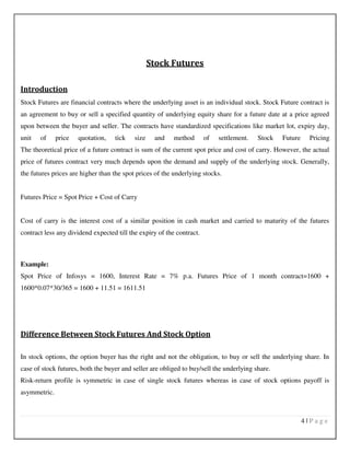 4 | P a g e
Stock Futures
Introduction
Stock Futures are financial contracts where the underlying asset is an individual stock. Stock Future contract is
an agreement to buy or sell a specified quantity of underlying equity share for a future date at a price agreed
upon between the buyer and seller. The contracts have standardized specifications like market lot, expiry day,
unit of price quotation, tick size and method of settlement. Stock Future Pricing
The theoretical price of a future contract is sum of the current spot price and cost of carry. However, the actual
price of futures contract very much depends upon the demand and supply of the underlying stock. Generally,
the futures prices are higher than the spot prices of the underlying stocks.
Futures Price = Spot Price + Cost of Carry
Cost of carry is the interest cost of a similar position in cash market and carried to maturity of the futures
contract less any dividend expected till the expiry of the contract.
Example:
Spot Price of Infosys = 1600, Interest Rate = 7% p.a. Futures Price of 1 month contract=1600 +
1600*0.07*30/365 = 1600 + 11.51 = 1611.51
Difference Between Stock Futures And Stock Option
In stock options, the option buyer has the right and not the obligation, to buy or sell the underlying share. In
case of stock futures, both the buyer and seller are obliged to buy/sell the underlying share.
Risk-return profile is symmetric in case of single stock futures whereas in case of stock options payoff is
asymmetric.
 