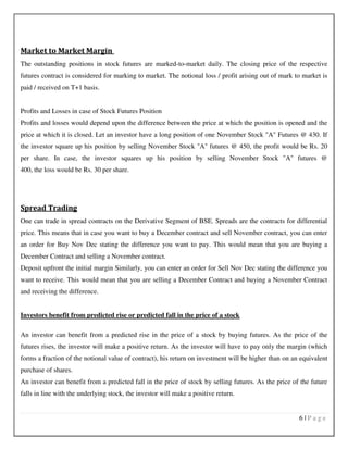 6 | P a g e
Market to Market Margin
The outstanding positions in stock futures are marked-to-market daily. The closing price of the respective
futures contract is considered for marking to market. The notional loss / profit arising out of mark to market is
paid / received on T+1 basis.
Profits and Losses in case of Stock Futures Position
Profits and losses would depend upon the difference between the price at which the position is opened and the
price at which it is closed. Let an investor have a long position of one November Stock "A" Futures @ 430. If
the investor square up his position by selling November Stock "A" futures @ 450, the profit would be Rs. 20
per share. In case, the investor squares up his position by selling November Stock "A" futures @
400, the loss would be Rs. 30 per share.
Spread Trading
One can trade in spread contracts on the Derivative Segment of BSE. Spreads are the contracts for differential
price. This means that in case you want to buy a December contract and sell November contract, you can enter
an order for Buy Nov Dec stating the difference you want to pay. This would mean that you are buying a
December Contract and selling a November contract.
Deposit upfront the initial margin Similarly, you can enter an order for Sell Nov Dec stating the difference you
want to receive. This would mean that you are selling a December Contract and buying a November Contract
and receiving the difference.
Investors benefit from predicted rise or predicted fall in the price of a stock
An investor can benefit from a predicted rise in the price of a stock by buying futures. As the price of the
futures rises, the investor will make a positive return. As the investor will have to pay only the margin (which
forms a fraction of the notional value of contract), his return on investment will be higher than on an equivalent
purchase of shares.
An investor can benefit from a predicted fall in the price of stock by selling futures. As the price of the future
falls in line with the underlying stock, the investor will make a positive return.
 