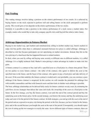 7 | P a g e
Pair Trading
This trading strategy involves taking a position on the relative performance of two stocks. It is achieved by
buying futures on the stock expected to perform well and selling futures on the stock anticipated to perform
poorly. The overall gain or loss depends on the relative performance of the two stocks.
Similarly it is possible to take a position in the relative performance of a stock versus a market index. For
example, traders who would like to take only company specific risk could buy/sell the relative index future.
Arbitrage Opportunities in Futures Market
Buying in one market (say, spot market) and simultaneously selling in another market (say, futures market) to
make risk free profits when there is substantial mismatch between two prices is called arbitrage. Arbitrage is
described as risk free because participants are not speculating on market movements. Instead, they bet on the
miss-pricing of a share/asset that has happened between to related markets.
In short, when you earn by selling and buying same security at different rates in different markets, it is called
Arbitrage. It is a highly technical field. Market’s miss-pricing is taken advantage by traders to make risk free
gains.
A futures contract is a contract to buy (and sell) a specified asset at a fixed price in a future time period. There
are two parties to every futures contract - the seller of the contract, who agrees to deliver the asset at the
specified time in the future, and the buyer of the contract, who agrees to pay a fixed price and take delivery of
the asset. If the asset that underlies the futures contract is traded and is not perishable, you can construct a pure
arbitrage if the futures contract is mispriced. In this section, we will consider the potential for arbitrage first
with storable commodities and then with financial assets and then look at whether such arbitrage is possible.
The basic arbitrage relationship can be derived fairly easily for futures contracts on any asset, by estimating the
cash flows on two strategies that deliver the same end result, the ownership of the asset at a fixed price in the
future. In the first strategy, you buy the futures contract, wait until the end of the contract period and buy the
underlying asset at the futures price. In the second strategy, you borrow the money and buy the underlying asset
today and store it for the period of the futures contract. In both strategies, you end up with the asset at the end of
the period and are exposed to no price risk during the period, in the first, because you have locked in the futures
price and in the second because you bought the asset at the start of the period. Consequently, you should expect
the cost of setting up the two strategies to exactly the same. Across different types of futures contracts, there are
 