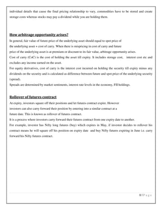 8 | P a g e
individual details that cause the final pricing relationship to vary, commodities have to be stored and create
storage costs whereas stocks may pay a dividend while you are holding them.
How arbitrage opportunity arises?
In general, fair value of future price of the underlying asset should equal to spot price of
the underlying asset + cost of carry. When there is mispricing in cost of carry and future
price of the underlying asset is at premium or discount to its fair value, arbitrage opportunity arises.
Cost of carry (CoC) is the cost of holding the asset till expiry. It includes storage cost, interest cost etc and
excludes any income earned on the asset.
For equity derivatives, cost of carry is the interest cost incurred on holding the security till expiry minus any
dividends on the security and is calculated as difference between future and spot price of the underlying security
(spread).
Spreads are determined by market sentiments, interest rate levels in the economy, FII holdings.
Rollover of futures contract
At expiry, investors square off their positions and let futures contract expire. However
investors can also carry forward their position by entering into a similar contract at a
future date. This is known as rollover of futures contract.
It is a process where investors carry forward their futures contract from one expiry date to another.
For example, investor has Nifty long futures (buy) which expires in May, if investor decides to rollover his
contract means he will square off his position on expiry date and buy Nifty futures expiring in June i.e. carry
forward his Nifty futures contract.
 