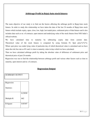 9 | P a g e
Arbitrage Profit in Bajaj-Auto stock futures
The main objective of our study is to find out the factors affecting the arbitrage profit in Bajaj-Auto stock
futures. In order to study this relationship we have taken the data of the last 24 months of Bajaj-Auto stock
futures which include expiry, open, close, low, high, last traded price, settlement price of that futures and it also
includes data such as no. of contracts, open interest and underlying value of the stock futures from NSE India’s
official website.
We have calculated time to maturity by subtracting expiry date form current date.
Theoretical value of the stock futures is computed by using formula F= Spot price*e^(r*t).
Where spot price was under lying value of particular day of which theoretical value is calculated and we have
taken the risk free rate as 8% and t is time to maturity value in days which we have calculated.
Then we have calculated arbitrage profit by taking the absolute value of difference of settlement price and
theoretical price of past 24 months.
Regression was run to find the relationship between arbitrage profit and various other factors such as time to
maturity, open interest and no. of contracts.
Regression Output
SUMMARY OUTPUT
Regression
Statistics
Multiple R
0.23038
662
R Square 0.05307
 