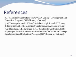 References
[7.1] “Satellite Power System,” DOE/NASA Concept Development and
Evaluation Program, DOE/ER-0023, Oct. 1978.
[7.2] “Cutting the cord: ISTF-07.” Mainland High School ISTF. 2007.
[http://mainland.cctt.org/istf2008/rectennas.asp Accessed 1/19/13.]
[7.3] Blackburn, J. B., Bavinger, B. A., “Satellite Power System (SPS)
Mapping of Exclusion Areas for Rectenna Sites,” DOE/NASA Concept
Development and Evaluation Program, HCP/R-4024-10, Oct. 1978.
102
 