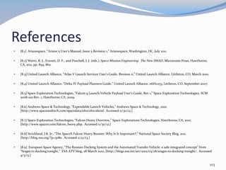References
 [8.1] Arianespace, “Ariane 5 User’s Manual, Issue 5 Revision 1,” Arianespace, Washington, DC, July 2011.
 [8.2] Wertz, R. J., Everett, D. F., and Puschell, J. J. (eds.), Space Mission Engineering: The New SMAD, Microcosm Press, Hawthorne,
CA, 2011, pp. 859, 862.
 [8.3] United Launch Alliance, “Atlas V Launch Services User’s Guide, Revison 11,” United Launch Alliance, Littleton, CO, March 2010.
 [8.4] United Launch Alliance, “Delta IV Payload Planners Guide,” United Launch Alliance, 06H0233, Littleton, CO, September 2007.
 [8.5] Space Exploration Technologies, “Falcon 9 Launch Vehicle Payload User’s Guide, Rev 1,” Space Exploration Technologies, SCM
2008-010 Rev. 1, Hawthorne, CA, 2009.
 [8.6] Andrews Space & Technology, “Expendable Launch Vehicles,” Andrews Space & Technology, 2001.
[http://www.spaceandtech.com/spacedata/elvs/elvs.shtml. Accessed 11/30/12.]
 [8.7] Space Exploration Technologies, “Falcon Heavy Overview,” Space Explorations Technologies, Hawthorne, CA, 2012.
[http://www.spacex.com/falcon_heavy.php. Accessed 11/30/12.]
 [8.8] Strickland, J.K. Jr., “The SpaceX Falcon Heavy Booster: Why Is It Important?,” National Space Society Blog, 2011.
[http://blog.nss.org/?p=3080. Accessed 2/22/13.]
 [8.9] European Space Agency, “The Russian Docking System and the Automated Transfer Vehicle: a safe integrated concept” from
“Stages to docking tonight,” ESA ATV blog, 28 March 2012, [http://blogs.esa.int/atv/2012/03/28/stages-to-docking-tonight/. Accessed
4/3/13.]
103
 