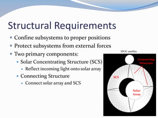 Structural Requirements
 Confine subsystems to proper positions
 Protect subsystems from external forces
 Two primary components:
 Solar Concentrating Structure (SCS)
 Reflect incoming light onto solar array
 Connecting Structure
 Connect solar array and SCS
SCS
BACKBONE
11
SPOC satellite.
SCS
Connecting
Structure
Solar
Array
 