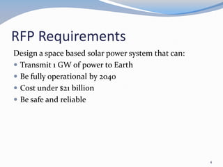 RFP Requirements
Design a space based solar power system that can:
 Transmit 1 GW of power to Earth
 Be fully operational by 2040
 Cost under $21 billion
 Be safe and reliable
4
 
