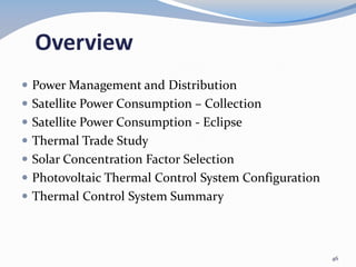 Overview
 Power Management and Distribution
 Satellite Power Consumption – Collection
 Satellite Power Consumption - Eclipse
 Thermal Trade Study
 Solar Concentration Factor Selection
 Photovoltaic Thermal Control System Configuration
 Thermal Control System Summary
46
 